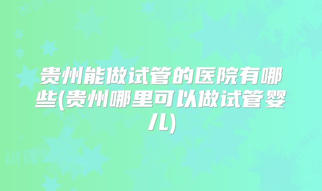 贵州能做试管的医院有哪些(贵州哪里可以做试管婴儿)
