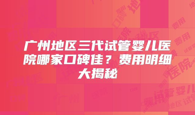 广州地区三代试管婴儿医院哪家口碑佳?费用明细大揭秘