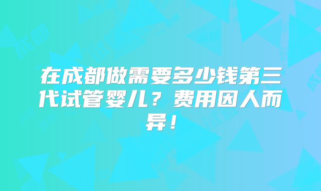 在成都做需要多少钱第三代试管婴儿?费用因人而异!