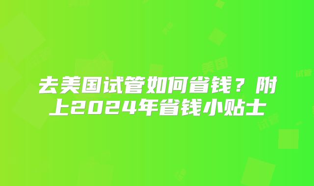 去美国试管如何省钱？附上2024年省钱小贴士