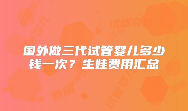 国外做三代试管婴儿多少钱一次？生娃费用汇总