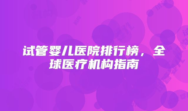 试管婴儿医院排行榜，全球医疗机构指南