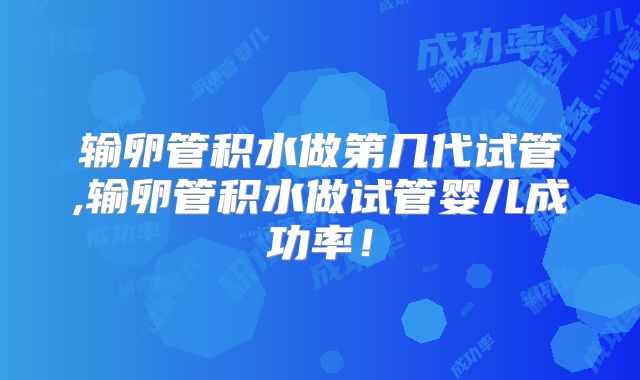 输卵管积水做第几代试管,输卵管积水做试管婴儿成功率！
