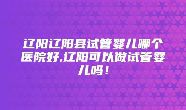 辽阳辽阳县试管婴儿哪个医院好,辽阳可以做试管婴儿吗!