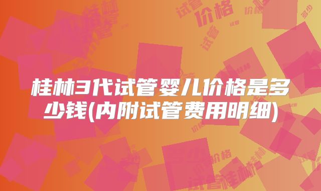 桂林3代试管婴儿价格是多少钱(内附试管费用明细)