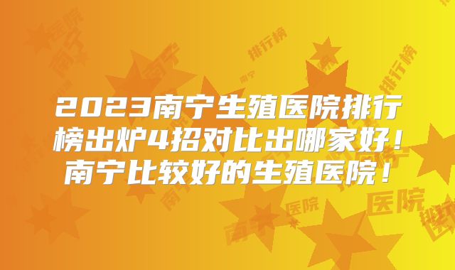 2023南宁生殖医院排行榜出炉4招对比出哪家好!南宁比较好的生殖医院!