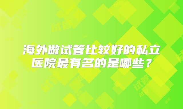 海外做试管比较好的私立医院最有名的是哪些？