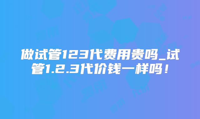 做试管123代费用贵吗_试管1.2.3代价钱一样吗！