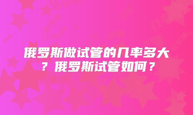 俄罗斯做试管的几率多大?俄罗斯试管如何?