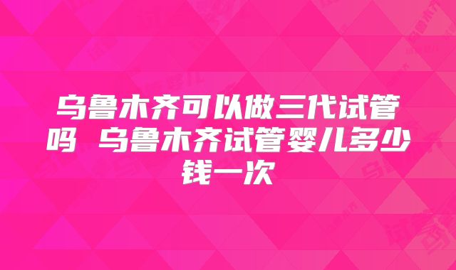 乌鲁木齐可以做三代试管吗 乌鲁木齐试管婴儿多少钱一次