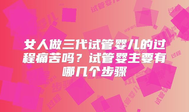 女人做三代试管婴儿的过程痛苦吗?试管婴主要有哪几个步骤