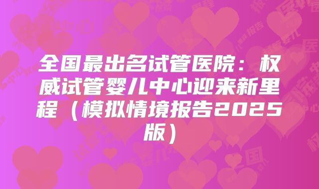 全国最出名试管医院：权威试管婴儿中心迎来新里程（模拟情境报告2025版）