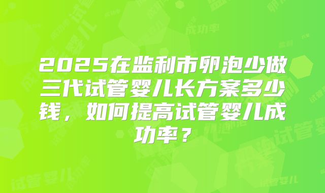 2025在监利市卵泡少做三代试管婴儿长方案多少钱，如何提高试管婴儿成功率？
