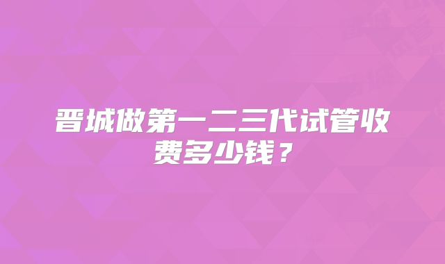 晋城做第一二三代试管收费多少钱?