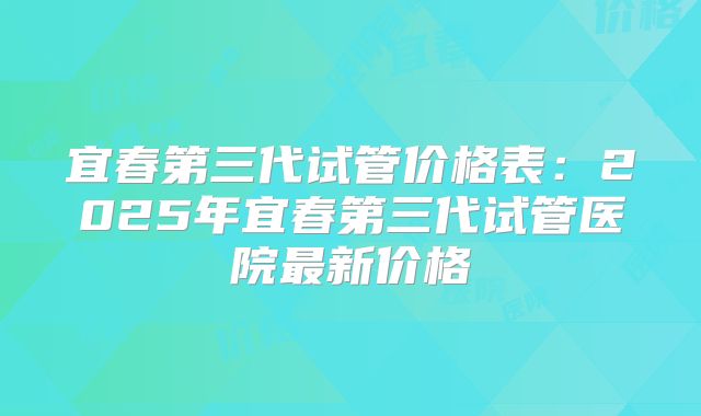 宜春第三代试管价格表：2025年宜春第三代试管医院最新价格