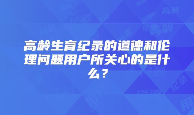 高龄生育纪录的道德和伦理问题用户所关心的是什么？