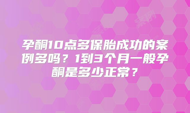 孕酮10点多保胎成功的案例多吗？1到3个月一般孕酮是多少正常？