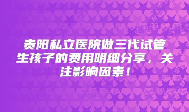 贵阳私立医院做三代试管生孩子的费用明细分享，关注影响因素！