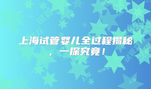 上海试管婴儿全过程揭秘，一探究竟！