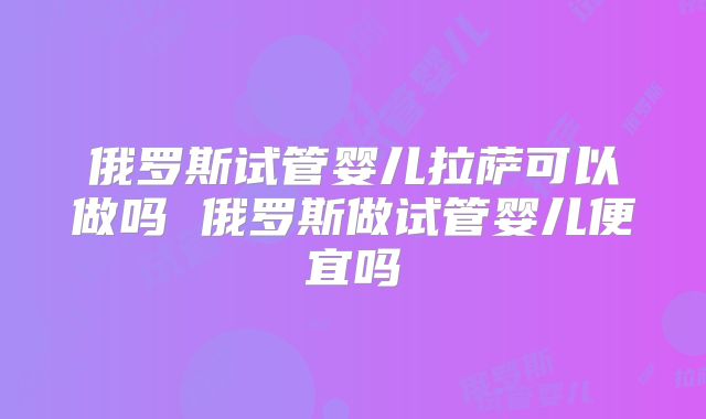 俄罗斯试管婴儿拉萨可以做吗 俄罗斯做试管婴儿便宜吗