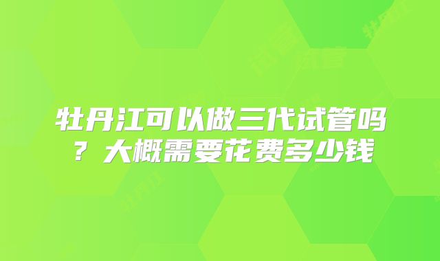 牡丹江可以做三代试管吗？大概需要花费多少钱