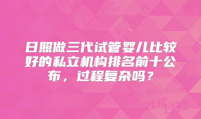 日照做三代试管婴儿比较好的私立机构排名前十公布，过程复杂吗？