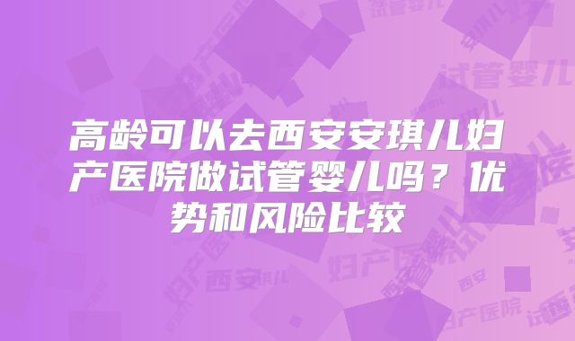 高龄可以去西安安琪儿妇产医院做试管婴儿吗？优势和风险比较