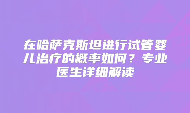 在哈萨克斯坦进行试管婴儿治疗的概率如何？专业医生详细解读