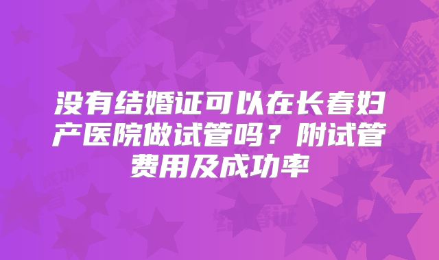 没有结婚证可以在长春妇产医院做试管吗？附试管费用及成功率
