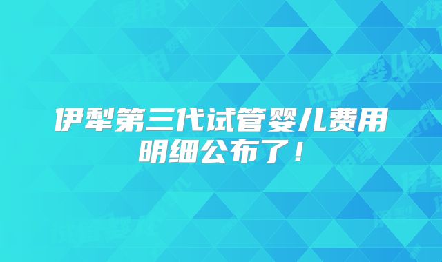 伊犁第三代试管婴儿费用明细公布了！