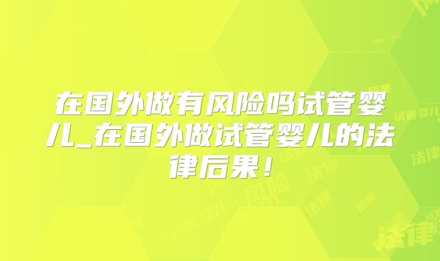 在国外做有风险吗试管婴儿_在国外做试管婴儿的法律后果！