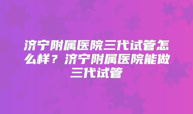 济宁附属医院三代试管怎么样?济宁附属医院能做三代试管