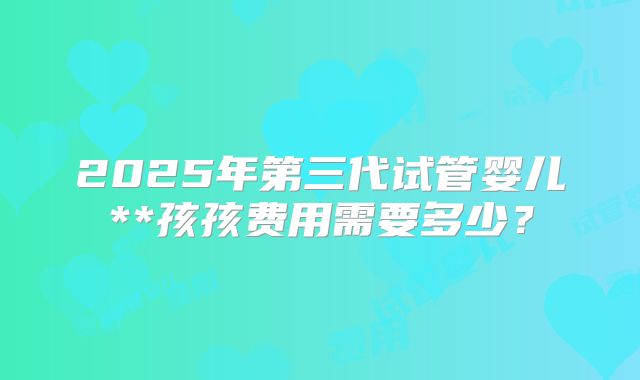 2025年第三代试管婴儿**孩孩费用需要多少？