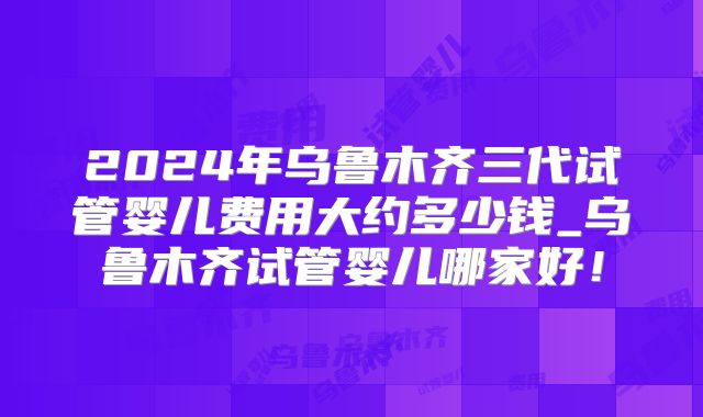 2024年乌鲁木齐三代试管婴儿费用大约多少钱_乌鲁木齐试管婴儿哪家好!