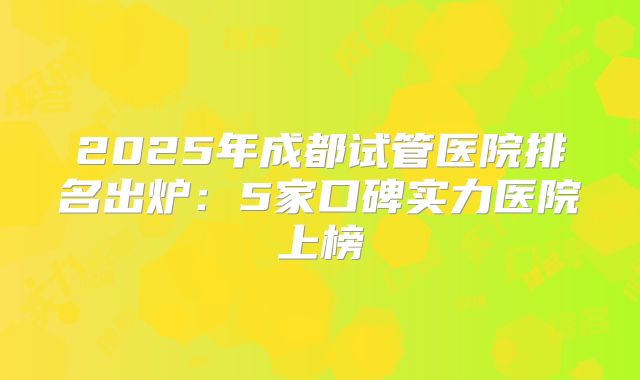 2025年成都试管医院排名出炉：5家口碑实力医院上榜