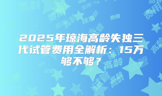 2025年琼海高龄失独三代试管费用全解析：15万够不够？
