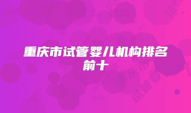 重庆市试管婴儿机构排名前十