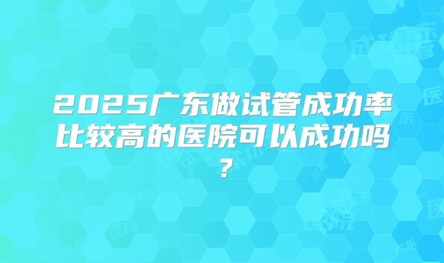 2025广东做试管成功率比较高的医院可以成功吗？