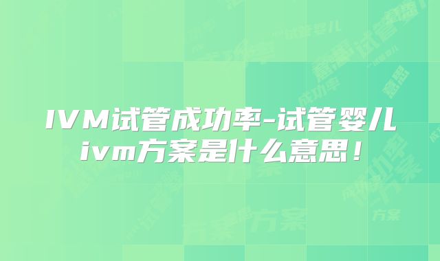 IVM试管成功率-试管婴儿ivm方案是什么意思！