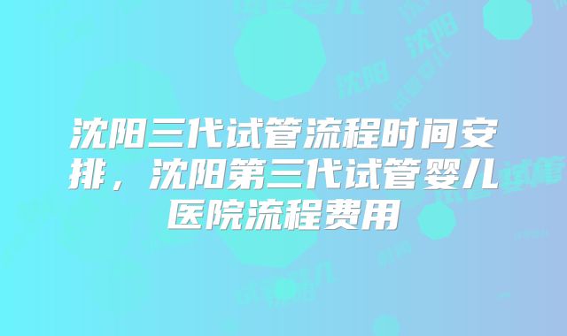 沈阳三代试管流程时间安排，沈阳第三代试管婴儿医院流程费用