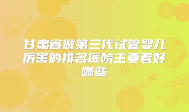 甘肃省做第三代试管婴儿厉害的排名医院主要看好哪些