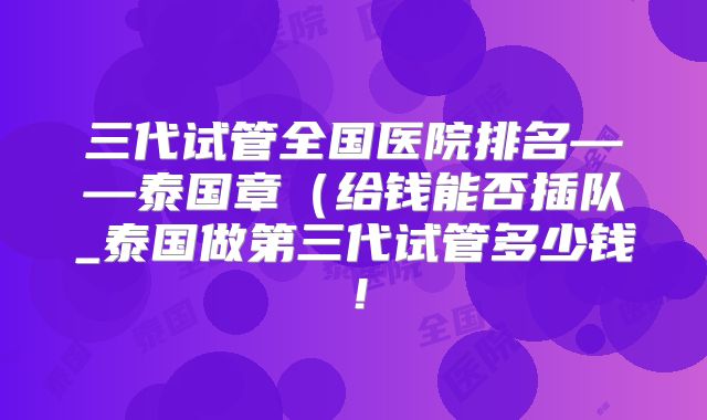 三代试管全国医院排名——泰国章(给钱能否插队_泰国做第三代试管多少钱!