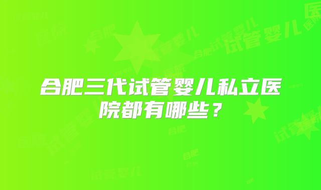 合肥三代试管婴儿私立医院都有哪些？