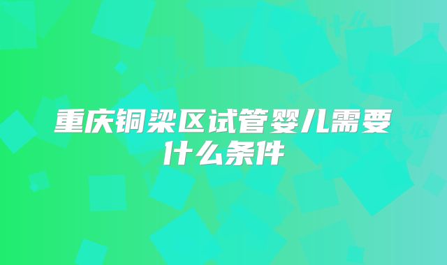 重庆铜梁区试管婴儿需要什么条件
