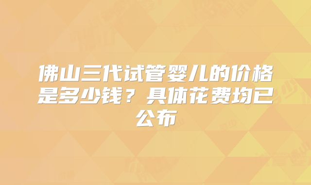 佛山三代试管婴儿的价格是多少钱?具体花费均已公布