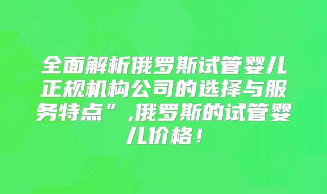 全面解析俄罗斯试管婴儿正规机构公司的选择与服务特点”,俄罗斯的试管婴儿价格!