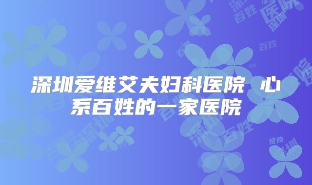 深圳爱维艾夫妇科医院 心系百姓的一家医院