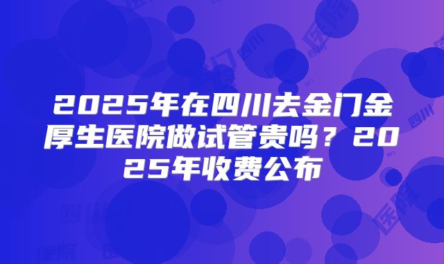 2025年在四川去金门金厚生医院做试管贵吗？2025年收费公布