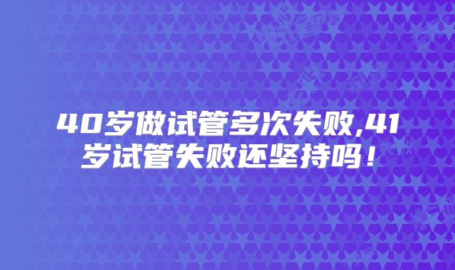 40岁做试管多次失败,41岁试管失败还坚持吗！