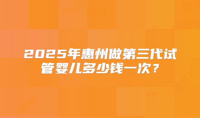 2025年惠州做第三代试管婴儿多少钱一次？
